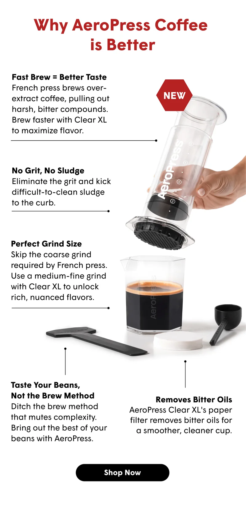 Why AeroPress Coffee  is Better Fast Brew = Better Taste French press brews over-extract coffee, pulling out harsh, bitter compounds. Brew faster with Clear XL  to maximize flavor. No Grit, No Sludge Eliminate the grit and kick difficult-to-clean sludge  to the curb. Perfect Grind Size Skip the coarse grind required by French press. Use a medium-fine grind with Clear XL to unlock rich, nuanced flavors.  Taste Your Beans,  Not the Brew Method Ditch the brew method that mutes complexity. Bring out the best of your beans with AeroPress. Removes Bitter Oils AeroPress Clear XL's paper filter removes bitter oils for a smoother, cleaner cup. [SHOP NOW]