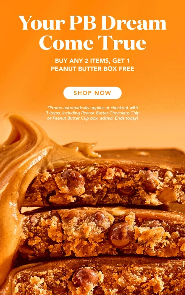 Your PB dream come true! Buy any 2 items, get 1 peanut butter box free! Promo automatically applies at checkout with all 3 items, including any Peanut Butter flavor, added to cart. Excludes special edition and autoship. Ends today!