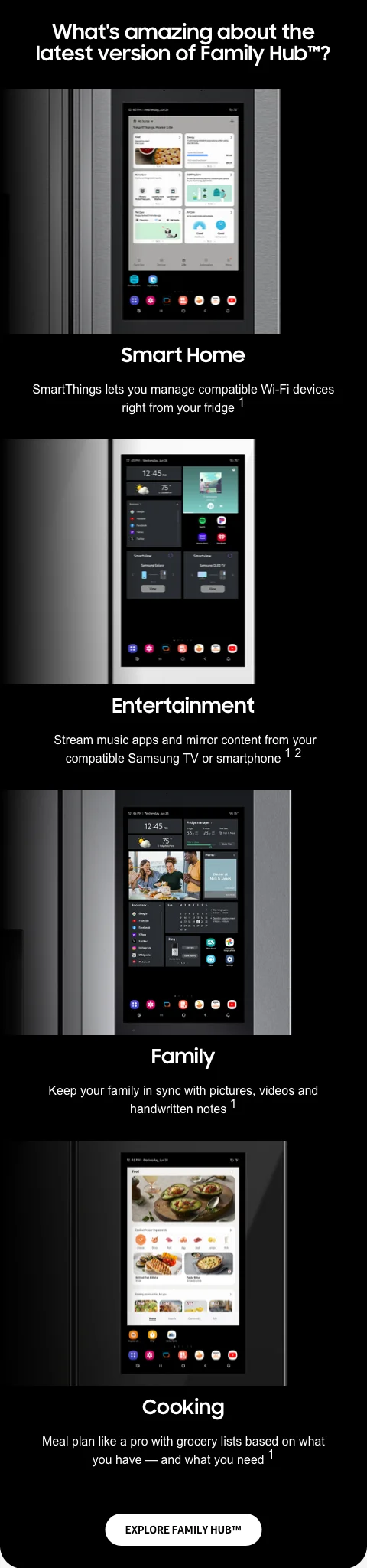 What's amazing about the latest version of Family Hub™? - Smart Home - SmartThings lets you manage compatible Wi-Fi devices right from your fridge¹ - Entertainment - Stream music apps and mirror content from your compatible Samsung TV or smartphone¹² - Family - Keep your family in sync with pictures, videos and handwritten notes¹ - Cooking - Meal plan like a pro with grocery lists based on what you have — and what you need¹ - EXPLORE FAMILY HUB™