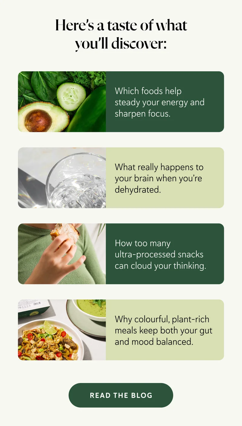 Here’s a taste of what you’ll discover: 🥦 Which foods help steady your energy and sharpen focus.  💧 What really happens to your brain when you’re dehydrated.  🍫 How too many ultra-processed snacks can cloud your thinking.  🌈 Why colourful, plant-rich meals keep both your gut and mood balanced.