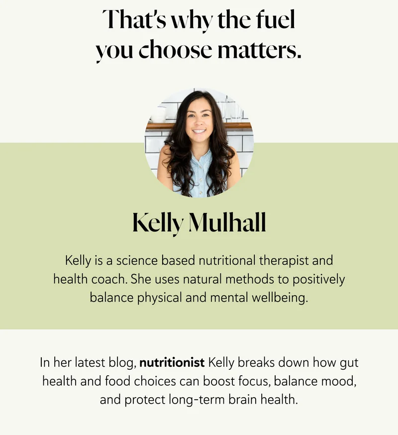 That’s why the fuel you choose matters. Kelly Mulhall. Kelly is a science based nutritional therapist and health coach. She uses natural methods to positively balance physical and mental wellbeing. In her latest blog, nutritionist Kelly breaks down how gut health and food choices can boost focus, balance mood, and protect long-term brain health.