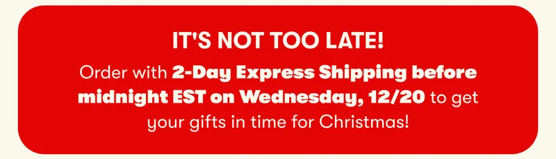 IT'S NOT TOO LATE!  Order with 2-Day Express Shipping before midnight EST on Wednesday, 12/20 to get your gifts in time for Christmas!