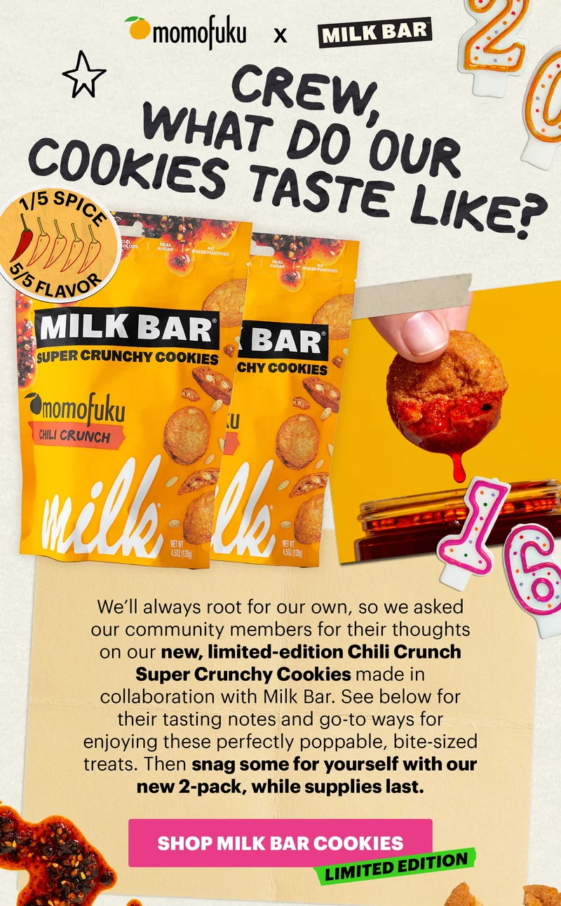 Header: Crew, what do our cookies taste like?  Sub-header: We’ll always root for our own, so we asked our community members for their thoughts on our new, limited-edition Chili Crunch Super Crunchy Cookies made in collaboration with Milk Bar. See below for their tasting notes and go-to ways for enjoying these perfectly poppable, bite-sized treats. Then snag some for yourself with our new 2-pack, while supplies last.   CTA: SHOP MILK BAR COOKIES. LIMITED EDITION