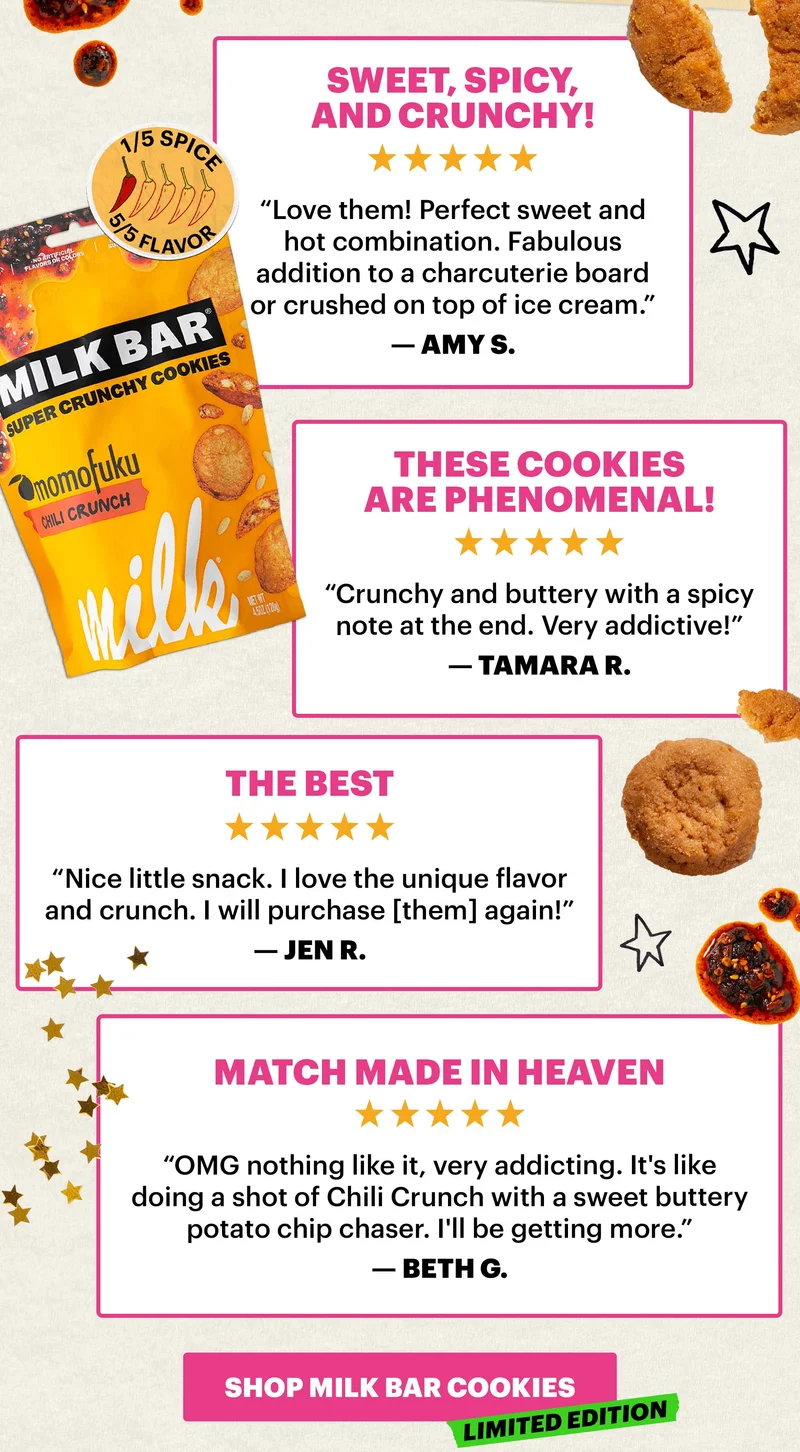 Header: “Sweet, spicy, and crunchy!” Sub-header: “Love them! Perfect sweet and hot combination. Fabulous addition to a charcuterie board or crushed on top of ice cream.” — Amy S.   Header: ”These cookies are PHENOMENAL!”  Sub-header: “Crunchy and buttery with a spicy note at the end. Very addictive!” — Tamara R.   Header: “Match made in heaven” Sub-header: “OMG nothing like it, very addicting. It's like doing a shot of Chili Crunch with a sweet buttery potato chip chaser. I'll be getting more.” — Beth G.   Header: “The best”  Sub-header: “Think sugar cookie/cereal milk vibes with just a touch of chili spice. Not heat, just a wisp of savoriness.” — Jen R.   CTA: SHOP MILK BAR COOKIES. LIMITED EDITION.