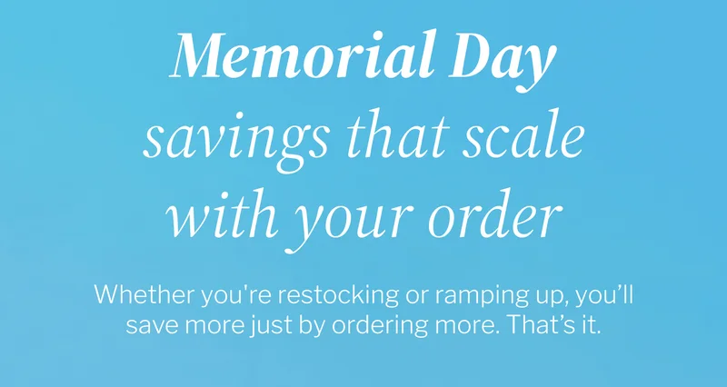 Memorial Day savings that scale with your order | Whether you're restocking or ramping up, you’ll save more just by ordering more. That’s it. Memorial Day savings that scale with your order | Whether you're restocking or ramping up, you’ll save more just by ordering more. That’s it.