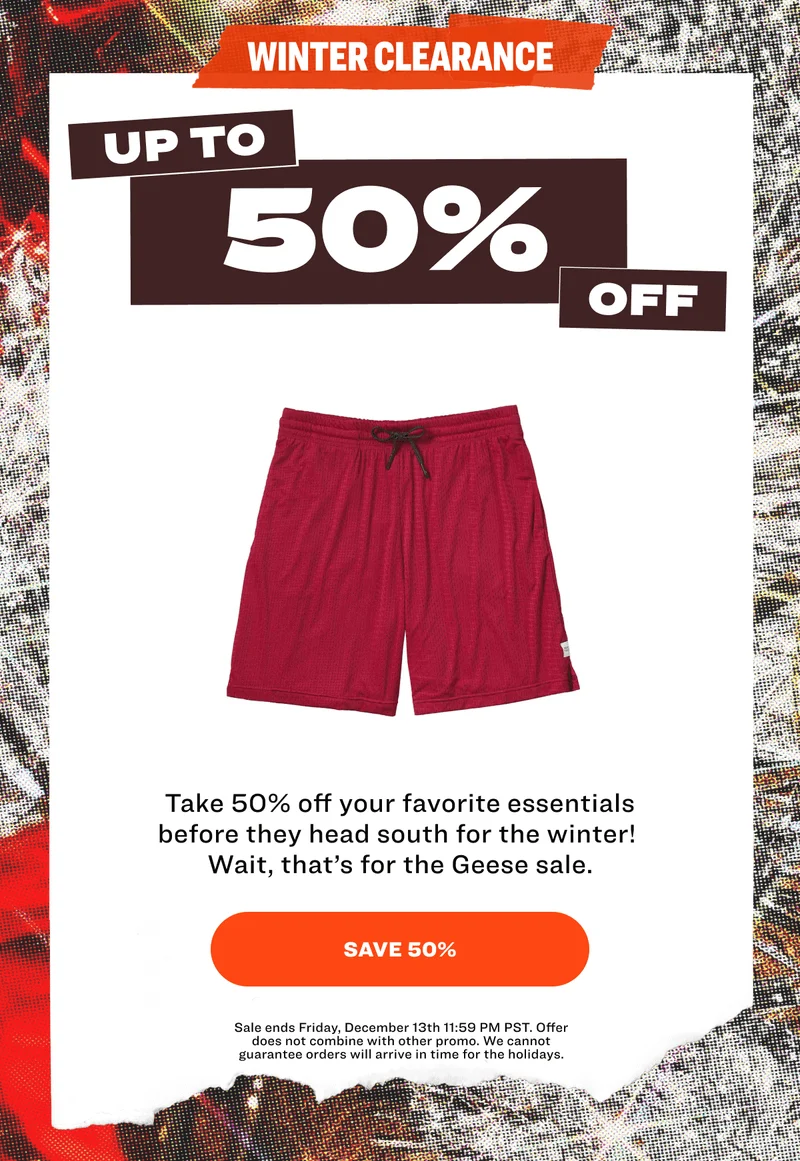 WINTER CLEARANCE UP TO 50% OFF Take 50% off your favorite essentials before they head south for the winter!&nbsp; Wait, that’s&nbsp;for the Geese sale. SAVE 50% Sale ends Friday, December 13th 11:59 PM PST. Offer does not combine with other promo. We cannot guarantee orders will arrive in time for the holidays.