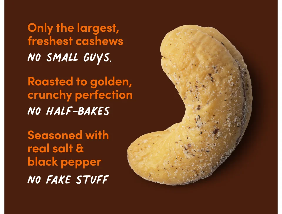 Only the largest, freshest cashews. No small guys. Roasted to golden, crunchy perfection. No half-bakes. Seasoned with real salt & black pepper. No fake stuff.
