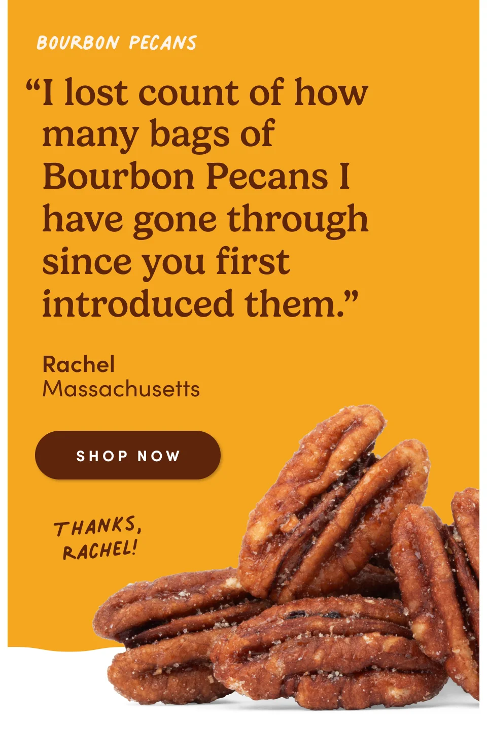 Bourbon Pecans: “I lost count of how many bags of Bourbon Pecans I have gone through since you first introduced them.” - R., Brighton, Massachusetts