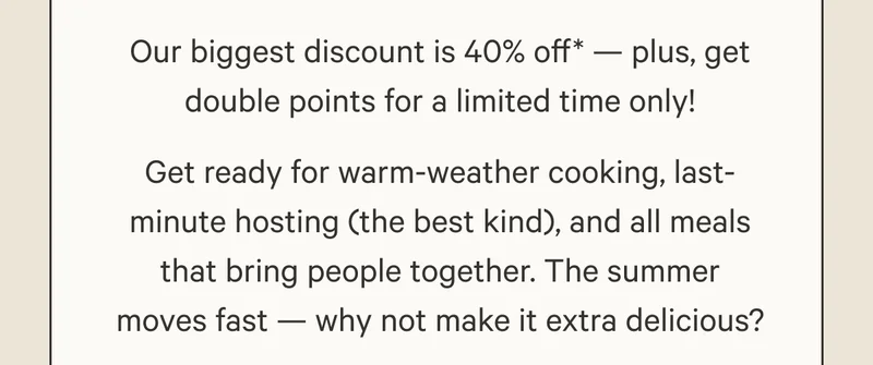 Our biggest discount is 40% off* — plus, get double points for a limited time only! Get ready for warm-weather cooking, last-minute hosting (the best kind), and all meals that bring people together. The summer moves fast — why not make it extra delicious?