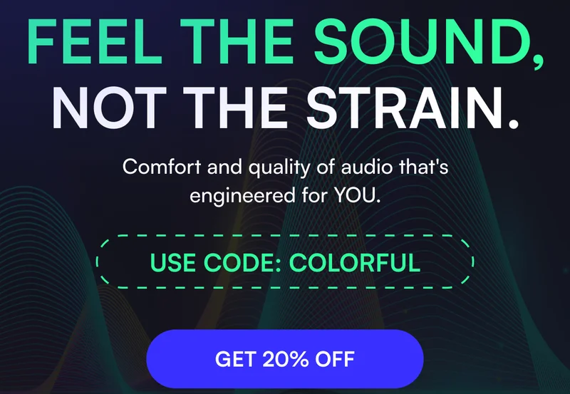 FEEL THE SOUND, NOT THE STRAIN. | Comfort and quality of audio that's engineered for YOU. USE CODE: COLORFUL [ GET 20% OFF ]