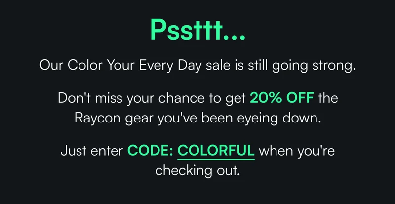 Pssttt... Our Color Your Every Day sale is still going strong.  Don't miss your chance to get 20% OFF the Raycon gear you've been eyeing down.   Just enter CODE: COLORFUL when you're checking out.