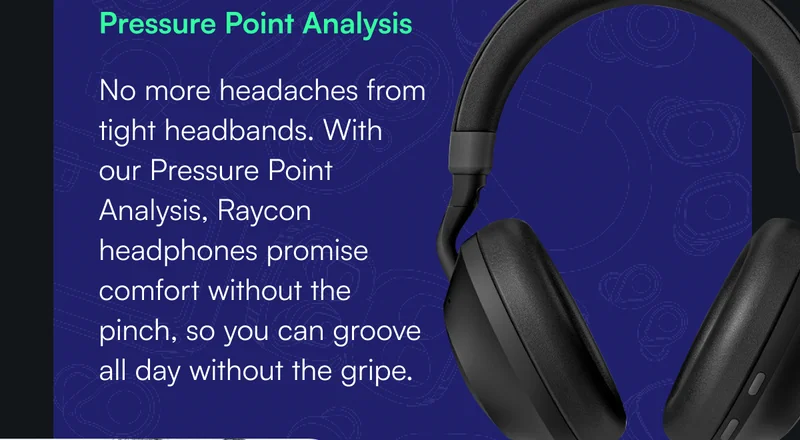 Pressure Point Analysis - No more headaches from tight headbands. With our Pressure Point Analysis, Raycon headphones promise comfort without the pinch, so you can groove all day without the gripe.
