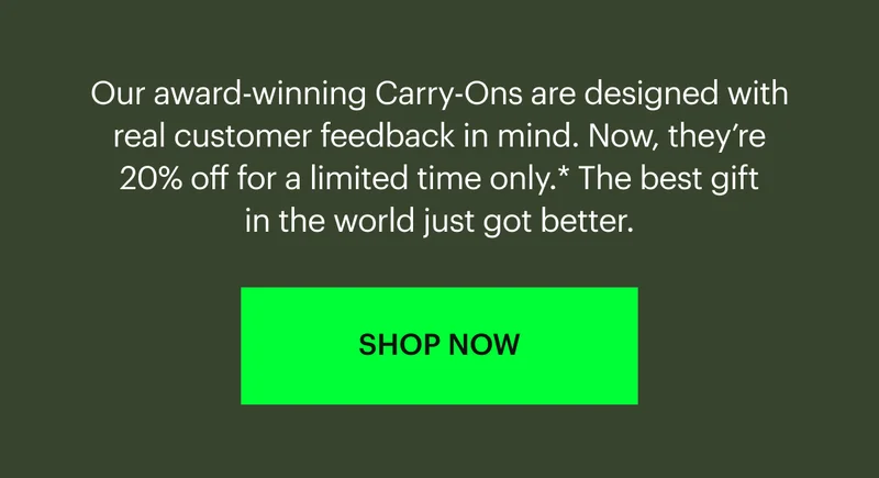 Our award-winning Carry-Ons are designed with real customer feedback in mind. Now, they’re 20% off for a limited time only.* The best gift in the world just got better. SHOP NOW