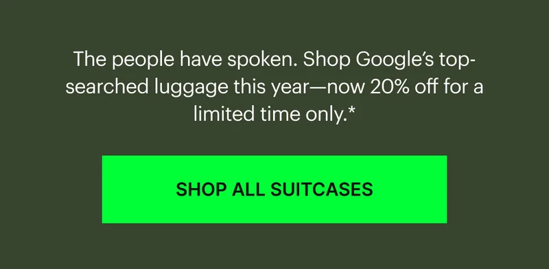 The people have spoken. Shop Google’s top-searched luggage this year—now 20% off for a limited time only.* SHOP ALL SUITCASES