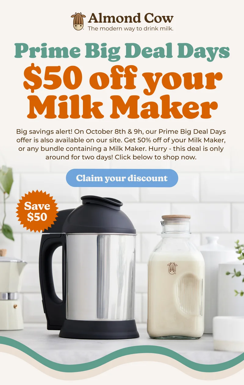Almond Cow The modern way to drink milk. Prime Big Deal Days $50 off your Milk Maker Big savings alert! On October 8th & 9h, our Prime Big Deal Days offer is also available on our site. Get 50% off of your Milk Maker, or any bundle containing a Milk Maker. Hurry - this deal is only around for two days! Click below to shop now. Save $50 Claim your discount