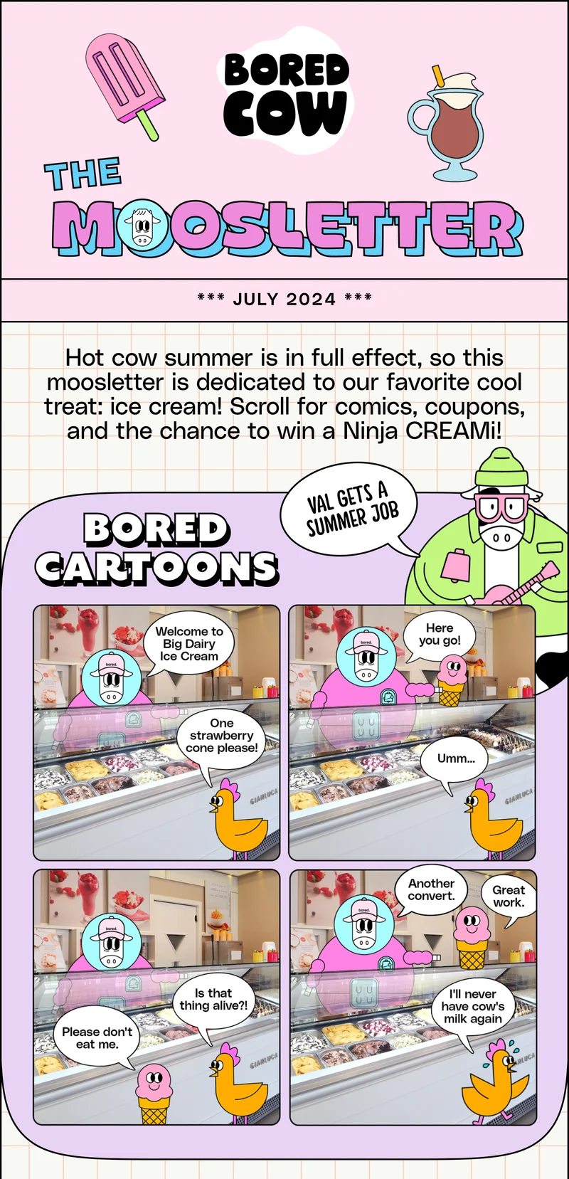 The Moosletter *** July 2024 *** Hot cow summer is in full effect, so this moosletter is dedicated to our favorite cool treat: ice cream! Scroll for comics, coupons, and the chance to win a Ninja&nbsp;CREAMi!