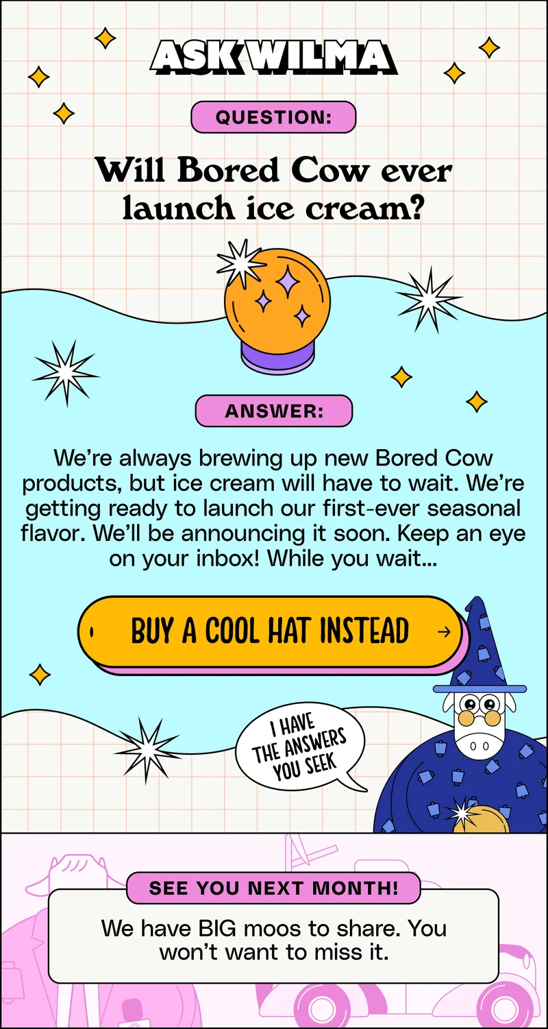 Ask Wilma. Question: Will Bored Cow ever launch ice cream? Answer: We’re always brewing up new Bored Cow products, but ice cream will have to wait. We’re getting ready to launch our first-ever seasonal flavor. We’ll be announcing it soon. Keep an eye on your inbox! While you wait... Buy a cool hat instead.