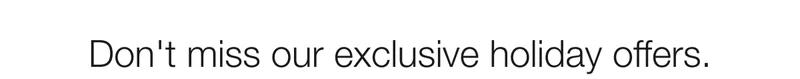 Don’t miss our exclusive holiday offers.