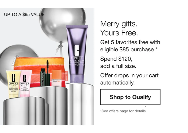 UP TO A $95 VALUE | Merry gifts. Yours Free. Get 5 favorites free with eligible $85 purchase.* Spend $120, add a full size. Offer drops in your cart automatically. Shop to Qualify | *See offers page for details.