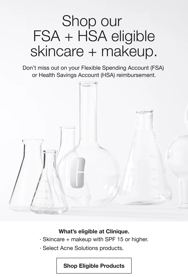 Shop our FSA + HSA eligible skincare + makeup.|  Don't miss out on your Flexible Spending Account (FSA) or Health Savings Account (HSA) reimbursement. | What's eligible at Clinique. Skincare + makeup with SPF 15 or higher. Select Acne Solutions products. Shop Eligible Products