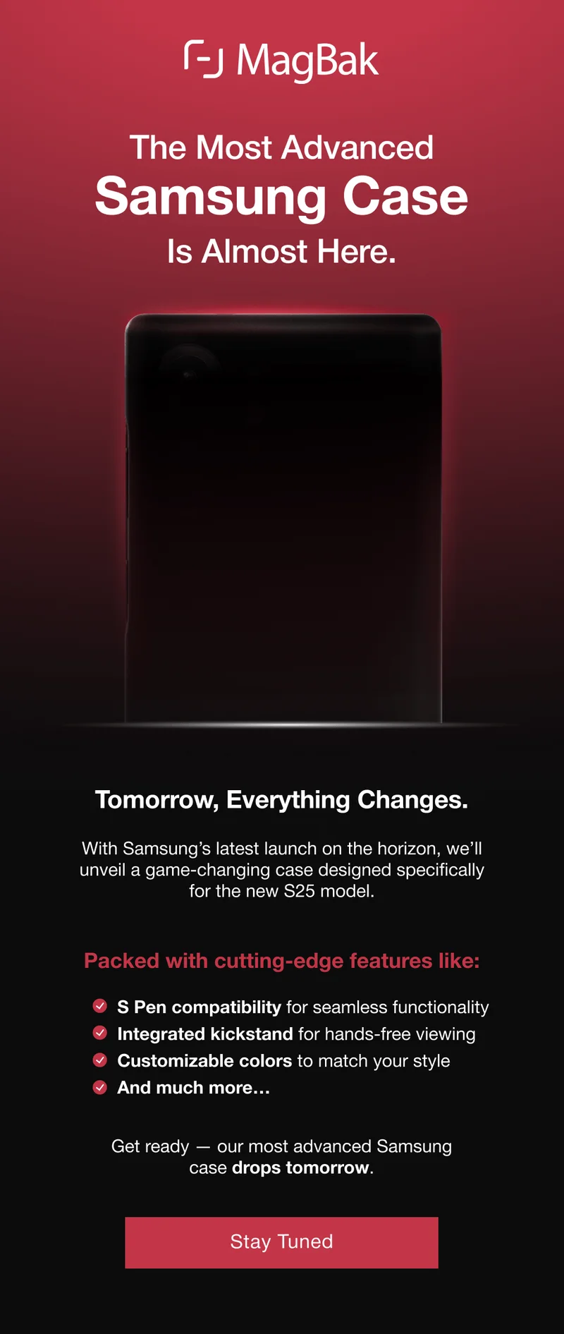 The Most Advanced  Samsung Case Is Almost Here. Tomorrow, Everything Changes. With Samsung’s latest launch on the horizon, we’ll unveil a game-changing case designed specifically for the new S25 model.   Packed with cutting-edge features like: S Pen compatibility for seamless functionality Integrated kickstand for hands-free viewing Customizable colors to match your style And much more…  Get ready — our most advanced Samsung case drops tomorrow.