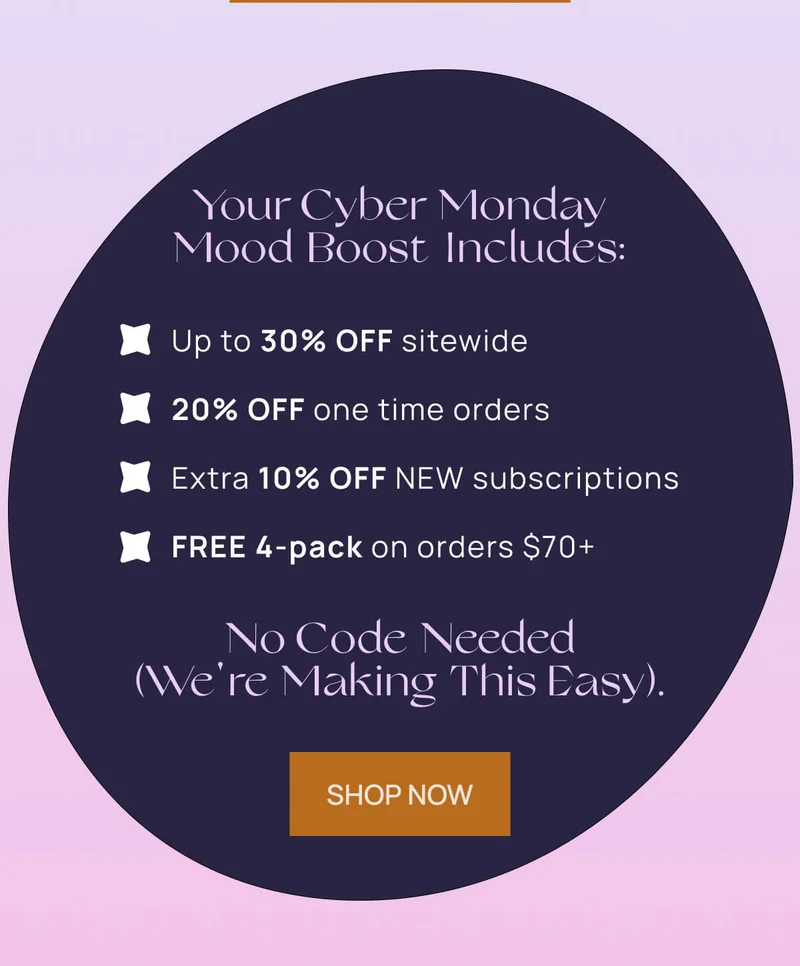 Your Monday mood boost includes:  Up to 30% off sitewide 20% OFF one time orders  Extra 10% OFF NEW subscriptions  YOUR CHOICE of a free 4-pack on orders $70+  No code needed (we're making this easy). | SHOP NOW