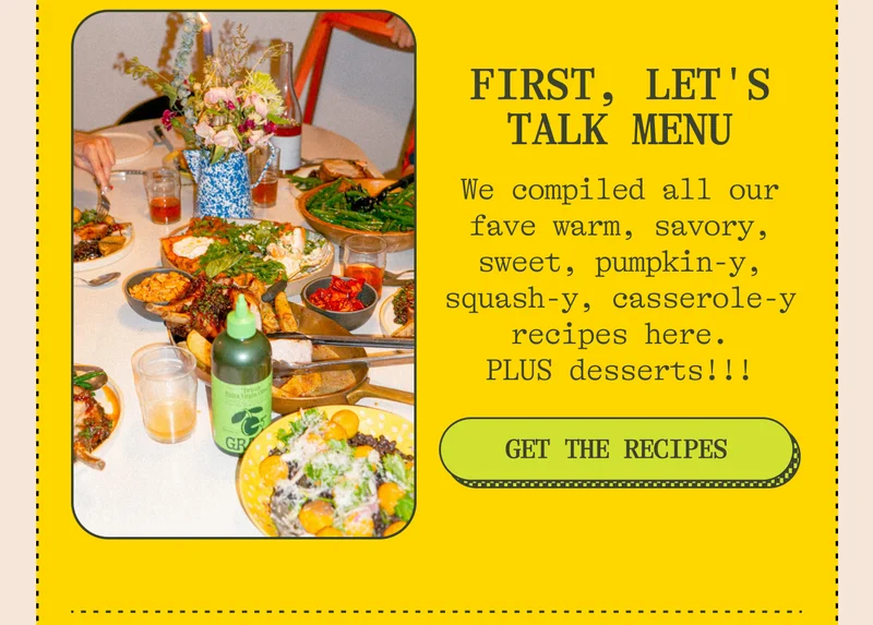 First, let's talk menu We compiled all our fave warm, savory, sweet, pumpkin-y, squash-y, casserole-y recipes here. PLUS desserts!!! Get the Recipes