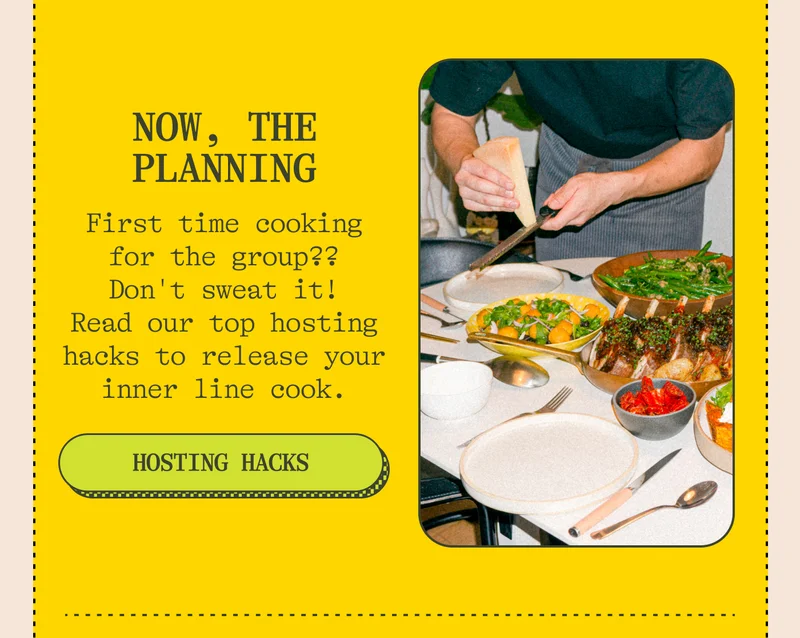 Now, the planning First time cooking for the group? No worries. Here are our top hosting hacks, including how to grocery shop, what music to play, and how to channel your inner line cook. Hosting Hacks