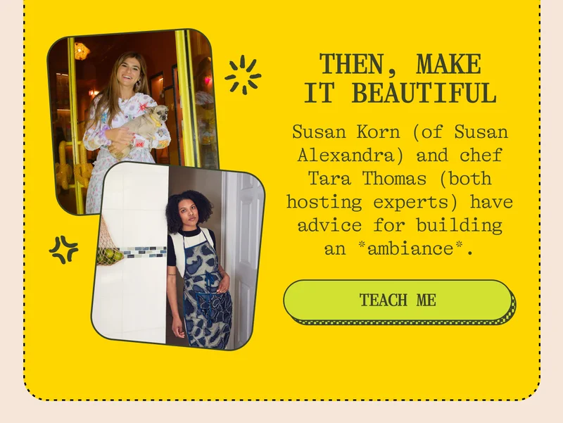 Then, make it beautiful Susan Korn (of Susan Alexandra) and chef Tara Thomas (both hosting experts) talk invitations, host gifts, and how to build an *ambiance*. Teach me