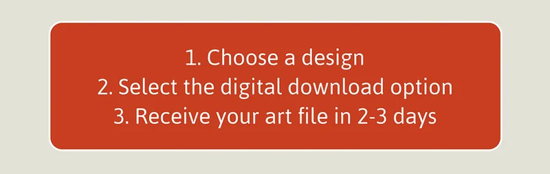 1. Choose a design. 2. Select the figital download option. 3. Receive your art file in 2-3 days