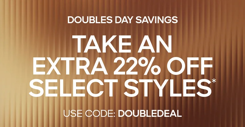 DOUBLES DAY SAVINGS TAKE AN EXTRA 22% OFF SELECT STYLES* USE CODE: discount code