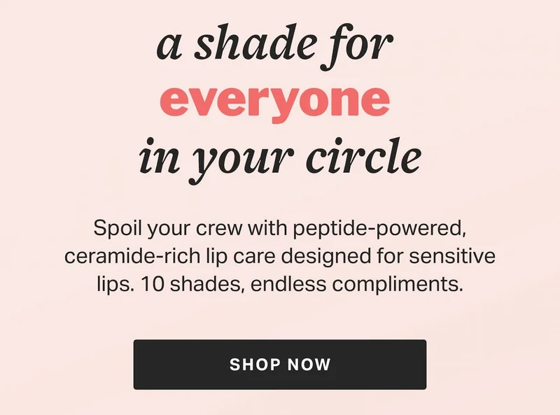 a shade for  everyone  in your circle | Spoil your crew with peptide-powered, ceramide-rich lip care designed for sensitive lips. 10 shades, endless compliments. | SHOP NOW