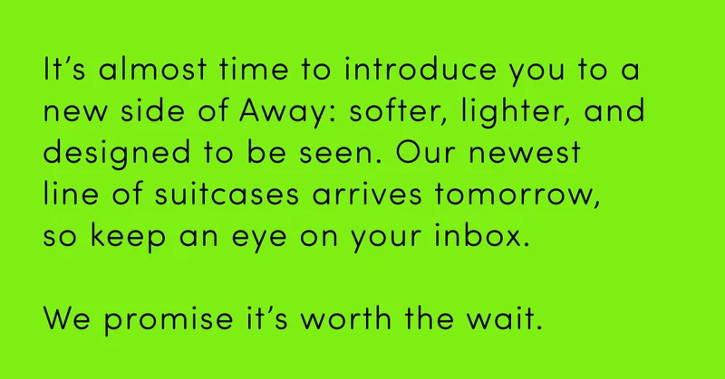 It’s almost time to introduce you to a new side of Away: softer, lighter, and designed to be seen. Our newest line of suitcases arrives tomorrow, so keep an eye on your inbox. We promise it’s worth the wait.
