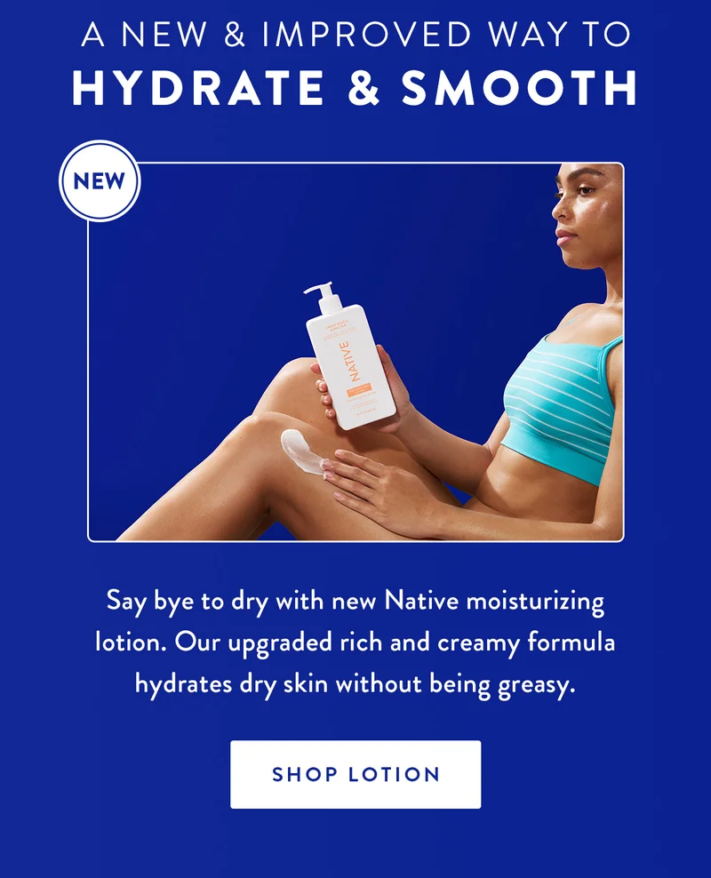 A New & Improved Way to Hydrate & Smooth | Say bye to dry with new Native moisturizing lotion. Our upgraded rich and creamy formula hydrates dry skin without being greasy. | SHOP LOTION