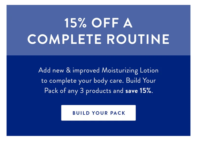 15% Off a Complete Routine | Add new & improved Moisturizing Lotion to complete your body care. Build Your Pack of any 3 products and save 15%. | BUILD YOUR PACK