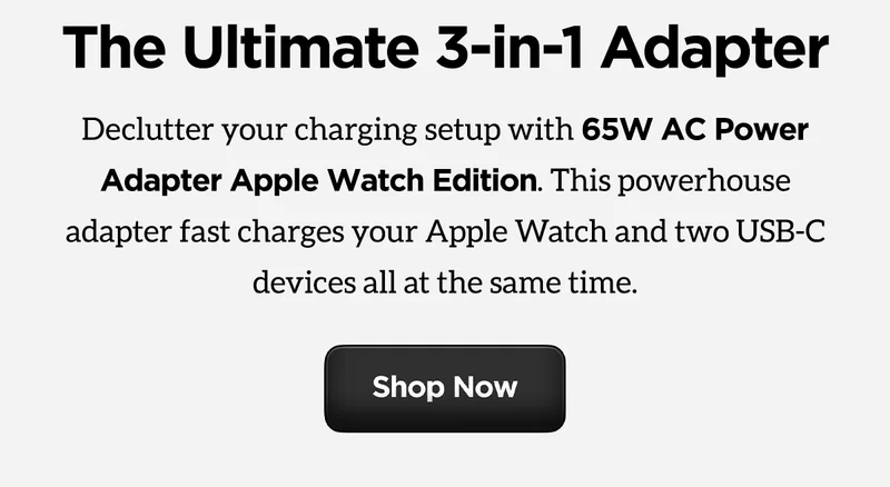 The Ultimate 3-in-1 adapter. Declutter your charging setup with 65W AC Power Adapter Apple Watch Edition. This powerhouse adapter fast charges your Apple Watch and two USB-C devices all at the same time. Shop Now.