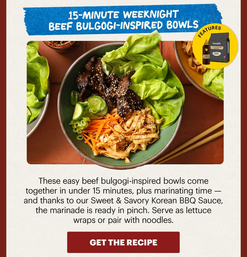Header: 15-Minute Weeknight Beef Bulgogi-Inspired Bowls Sub-header: These easy beef bulgogi-inspired bowls come together in under 15 minutes, plus marinating time — and thanks to our Sweet & Savory Korean BBQ Sauce, the marinade is ready in pinch. Serve as lettuce wraps or pair with noodles.   Icon: Features: Noodles (Any flavor) + Sweet & Savory KBBQ Sauce  CTA: GET THE RECIPE