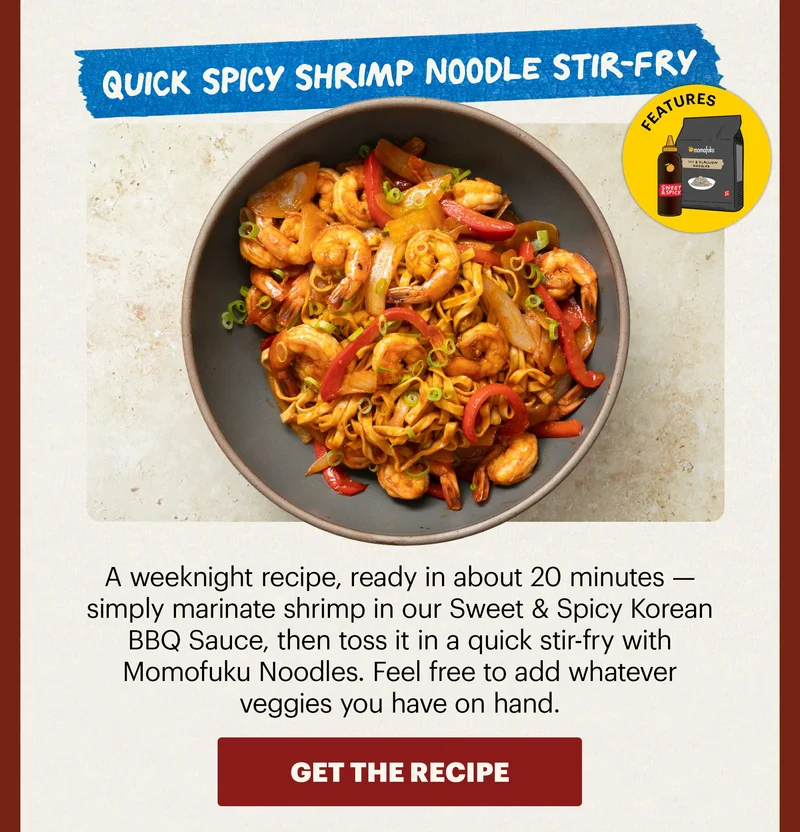 Header: Quick Spicy Shrimp Noodle Stir-Fry  Sub-header: A weeknight recipe, ready in about 20 minutes — simply marinate shrimp in our Sweet & Spicy Korean BBQ Sauce, then toss it in a quick stir-fry with Momofuku Noodles. Feel free to add whatever veggies you have on hand.   Icon: Features: Noodles (Any flavor) + Sweet & Spicy KBBQ Sauce  CTA: GET THE RECIPE