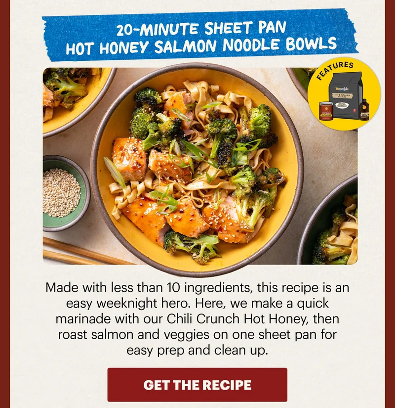 Header: 20-Minute Sheet Pan Hot Honey Salmon Noodle Bowls Sub-header: Made with less than 10 ingredients, this recipe is an easy weeknight hero. Here, we make a quick marinade with our Chili Crunch Hot Honey, then roast salmon and veggies on one sheet pan for easy prep and clean up.   Icon: Features: Noodles (Any flavor), HH, Soy Sauce  CTA: GET THE RECIPE