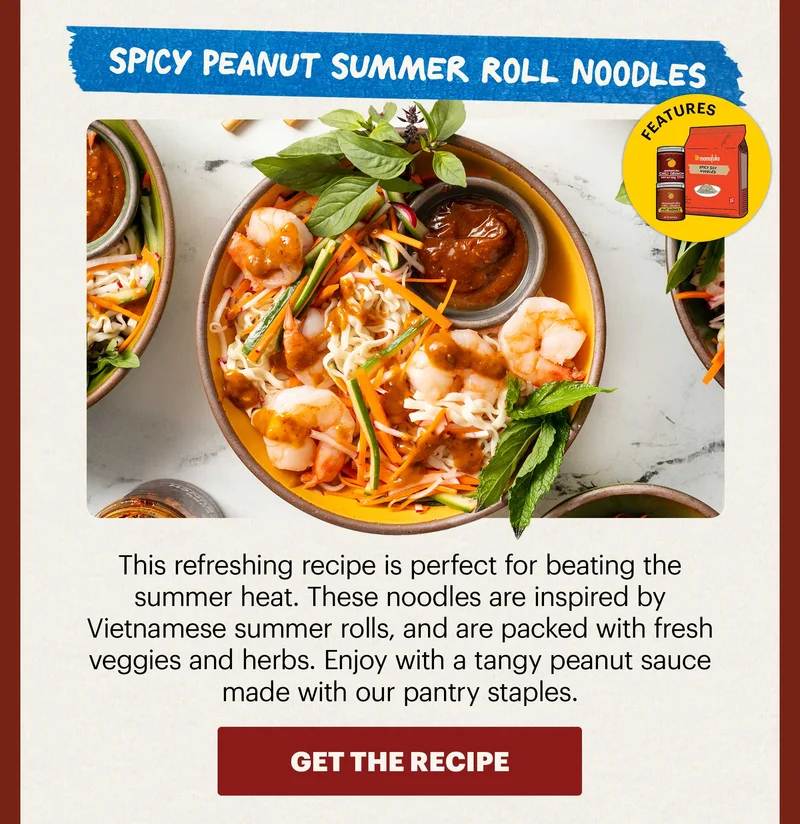 Header: Spicy Peanut Summer Roll Noodles  Sub-header: This refreshing recipe is perfect for beating the summer heat. These noodles are inspired by Vietnamese summer rolls, and are packed with fresh veggies and herbs. Enjoy with a tangy peanut sauce made with our pantry staples.   Icon: Features: Spicy Soy Noodles, HH, OGCC CTA: GET THE RECIPE