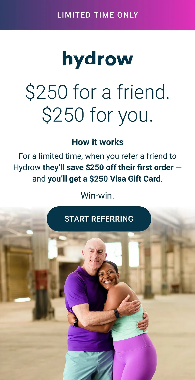 Limited time only. $250 for a friend. $250 for you. How it works. For a limited time, when you refer a friend to Hydrow they'll save $250 off their first order - and you'll get a $250 Visa Gift Card. Win-win. Start Referring.