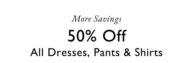 More savings                                            50% off all dresses, pants & shirts