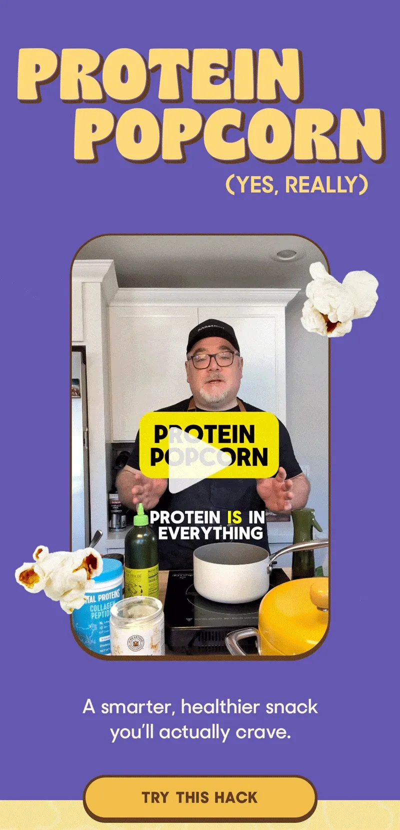 PROTEIN POPCORN (YES, REALLY) A smarter, healthier snack you'll actually crave. TRY THIS HACK