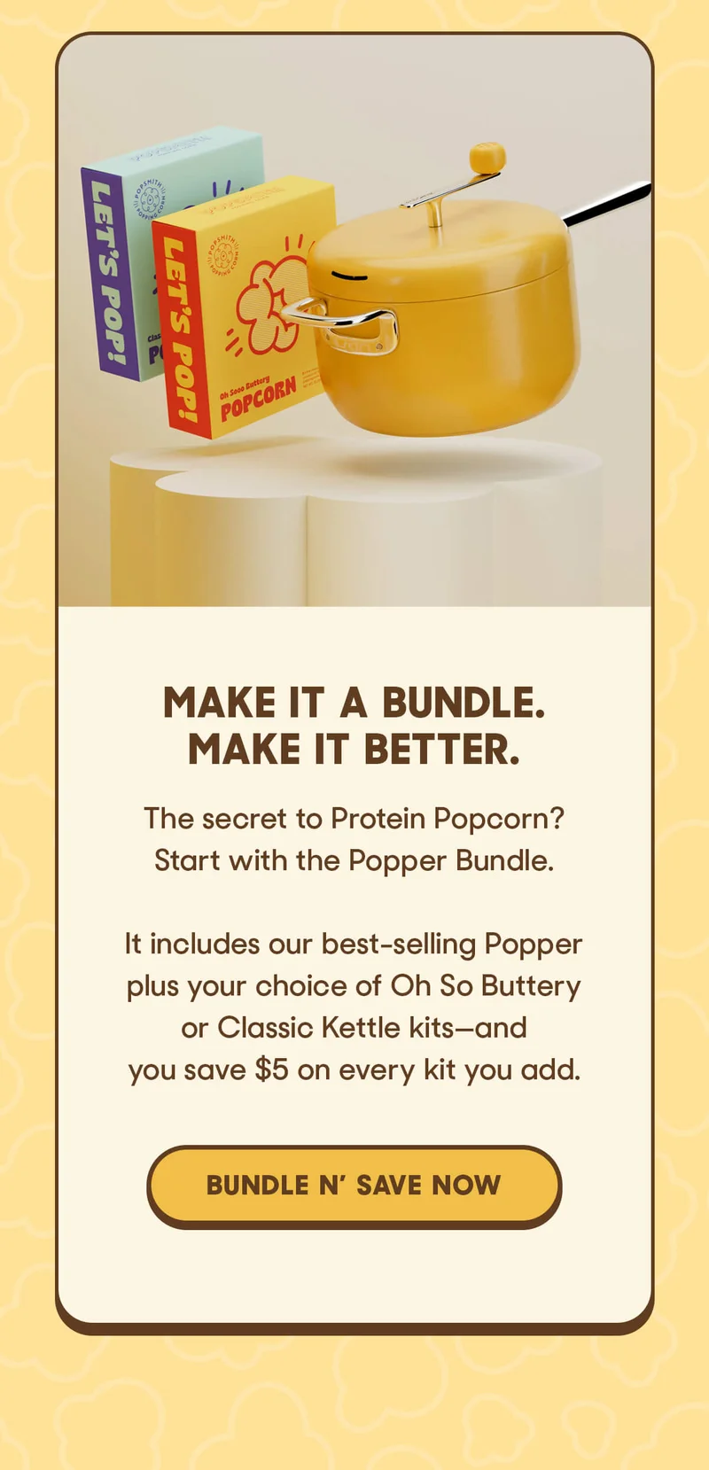 MAKE IT A BUNDLE. MAKE IT BETTER. The secret to Protein Popcorn? Start with the Popper Bundle.  It includes our best-selling Popper plus your choice of Oh So Buttery or Classic Kettle kits—and you save $5 on every kit you add. BUNDLE N’ SAVE NOW