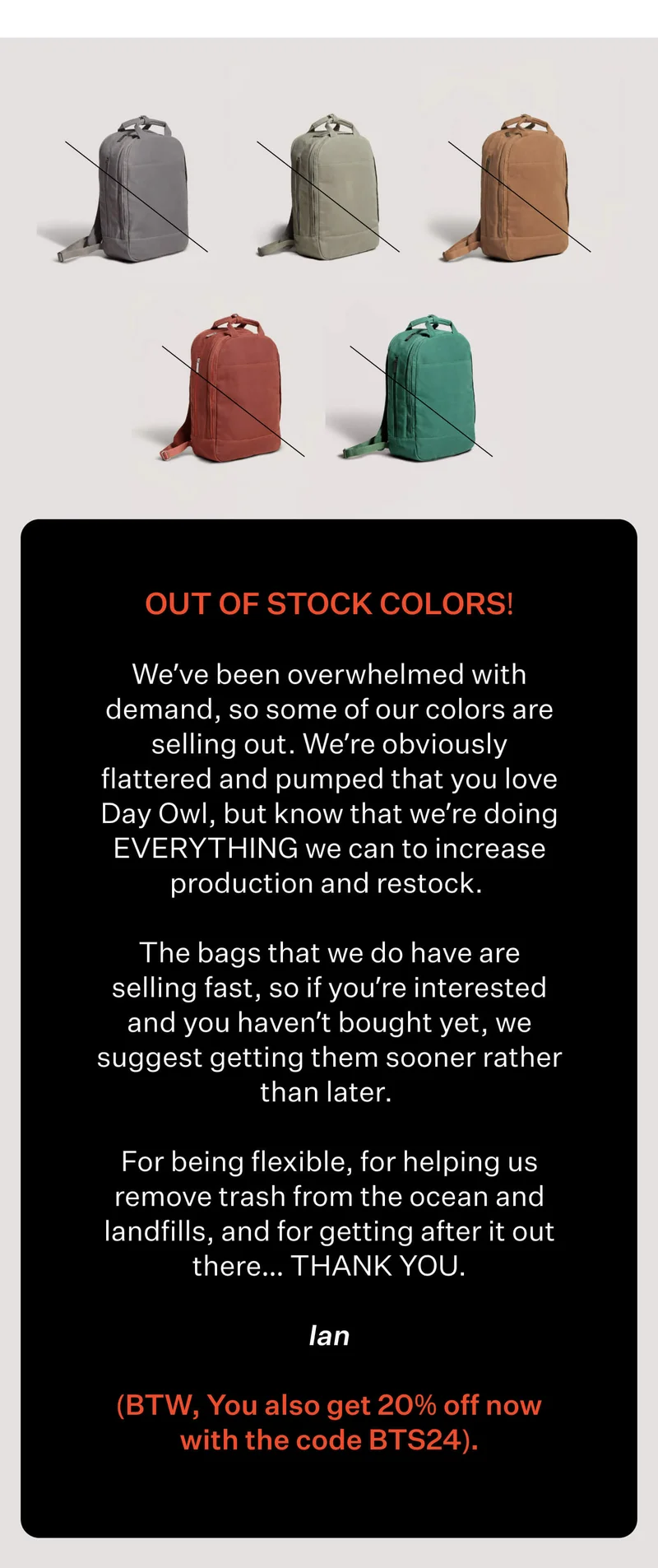 OUT OF STOCK COLORS!  We’ve been overwhelmed with demand, so some of our colors are selling out. We’re obviously flattered and pumped that you love Day Owl, but know that we’re doing EVERYTHING we can to increase production and restock.   The bags that we do have are selling fast, so if you’re interested and you haven’t bought yet, we suggest getting them sooner rather than later.   For being flexible, for helping us remove trash from the ocean and landfills, and for getting after it out there… THANK YOU. - Ian  (BTW, You also get 20% off now with the code BTS24).