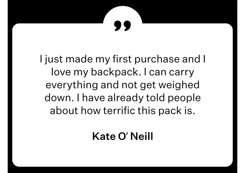 Kate O’ Neill - I just made my first purchase and I love my backpack. I can carry everything and not get weighed down. I have already told people about how terrific this pack is.