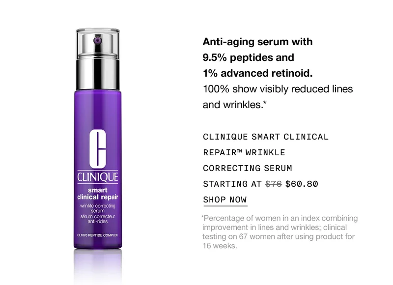 Anti-aging serum with 9.5% peptides and 1% advanced retinoid. 100% show visibly reduced lines and wrinkles.* CLINIQUE SMART CLINICAL REPAIR™ WRINKLE CORRECTING SERUM STARTING AT $60.80 SHOP NOW *Percentage of women in an index combining improvement in lines and wrinkles; clinical testing on 67 women after using product for 16 weeks.