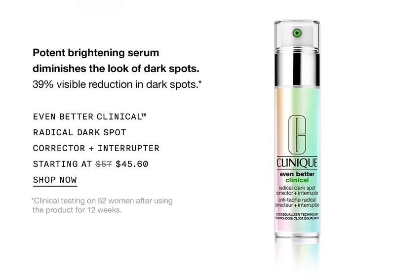 Potent brightening serum diminishes the look of dark spots. 39% visible reduction in dark spots.* EVEN BETTER CLINICAL™ RADICAL DARK SPOT CORRECTOR + INTERRUPTER STARTING AT $45.60 SHOP NOW *Clinical testing on 52 women after using the product for 12 weeks.