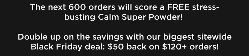 The next 600 orders will score a FREE stress-busting Calm Super Powder! Double up on the savings with our biggest sitewide Black Friday deal: $50 back on $120+ orders!