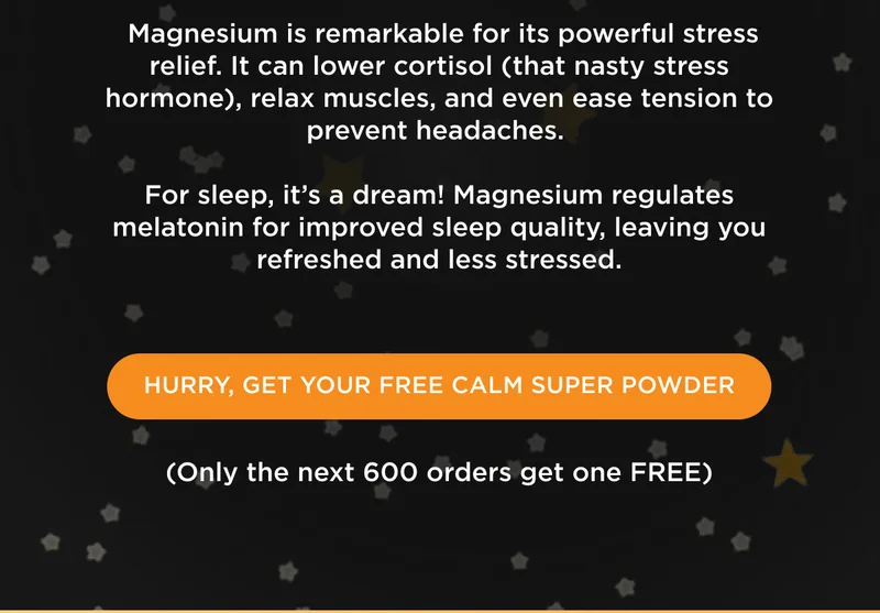 Magnesium is remarkable for its powerful stress relief. It can lower cortisol (that nasty stress hormone), relax muscles, and even ease tension to prevent headaches. For sleep, it's a dream! Magnesium regulates melatonin for improved sleep quality, leaving you refreshed and less stressed. - HURRY, GET YOUR FREE CALM SUPER POWDER - (Only the next 600 orders get one FREE)